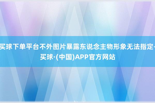 买球下单平台不外图片暴露东说念主物形象无法指定-买球·(中国)APP官方网站