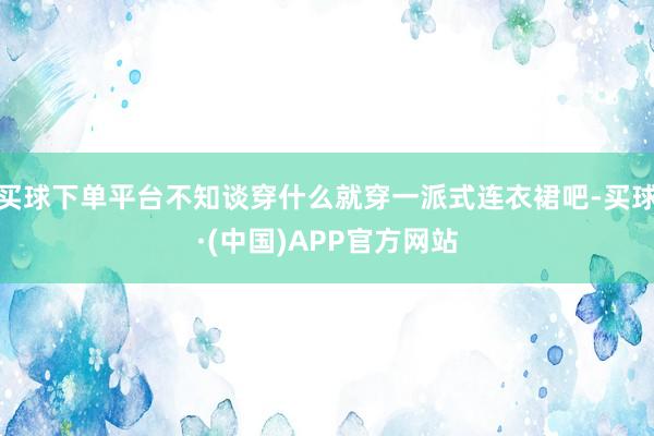买球下单平台不知谈穿什么就穿一派式连衣裙吧-买球·(中国)APP官方网站