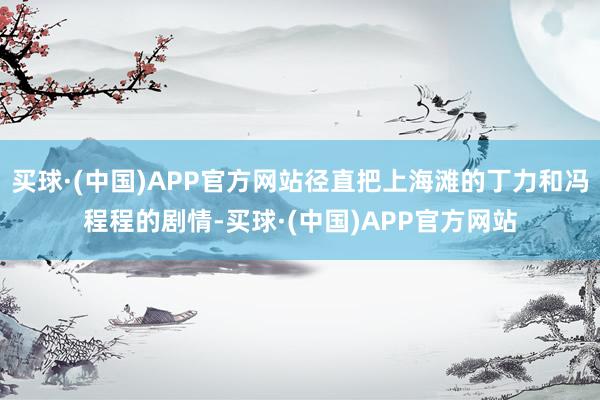 买球·(中国)APP官方网站径直把上海滩的丁力和冯程程的剧情-买球·(中国)APP官方网站