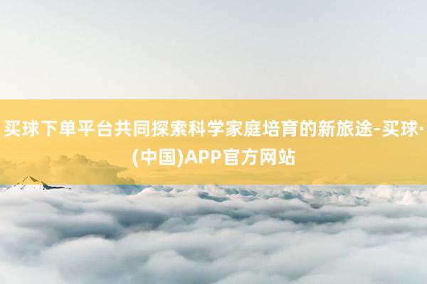 买球下单平台共同探索科学家庭培育的新旅途-买球·(中国)APP官方网站