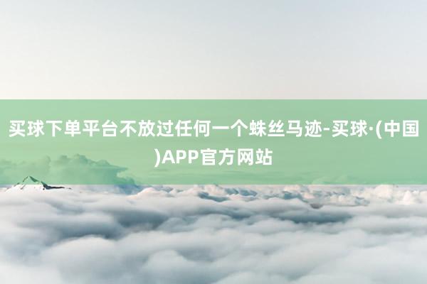 买球下单平台不放过任何一个蛛丝马迹-买球·(中国)APP官方网站