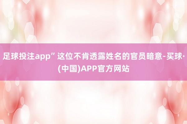 足球投注app”这位不肯透露姓名的官员暗意-买球·(中国)APP官方网站