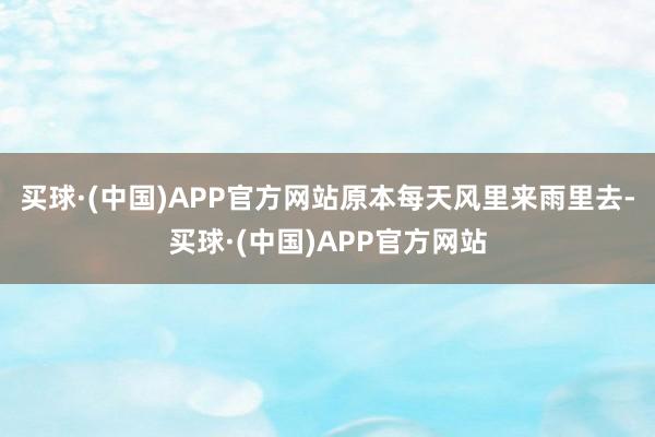 买球·(中国)APP官方网站原本每天风里来雨里去-买球·(中国)APP官方网站