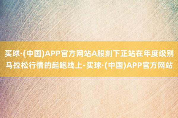买球·(中国)APP官方网站A股刻下正站在年度级别马拉松行情的起跑线上-买球·(中国)APP官方网站