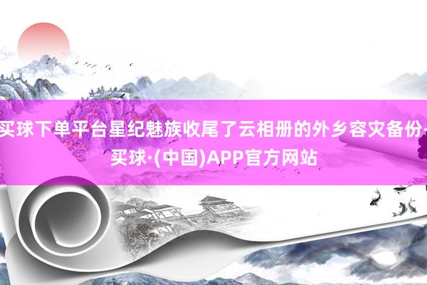 买球下单平台星纪魅族收尾了云相册的外乡容灾备份-买球·(中国)APP官方网站