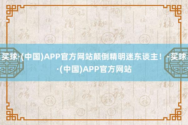 买球·(中国)APP官方网站颠倒精明迷东谈主！-买球·(中国)APP官方网站