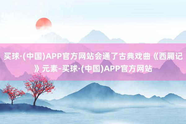 买球·(中国)APP官方网站会通了古典戏曲《西厢记》元素-买球·(中国)APP官方网站