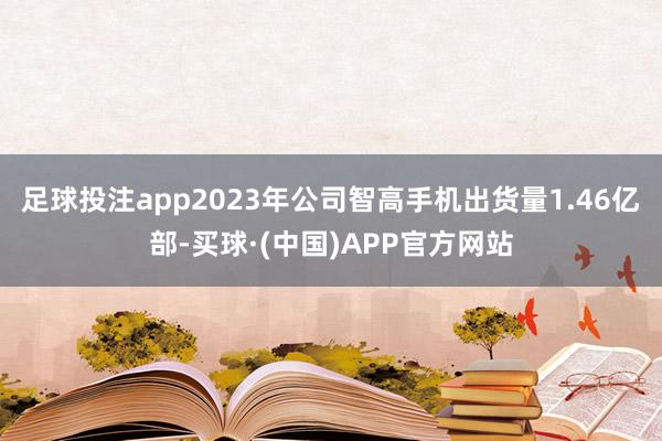 足球投注app2023年公司智高手机出货量1.46亿部-买球·(中国)APP官方网站