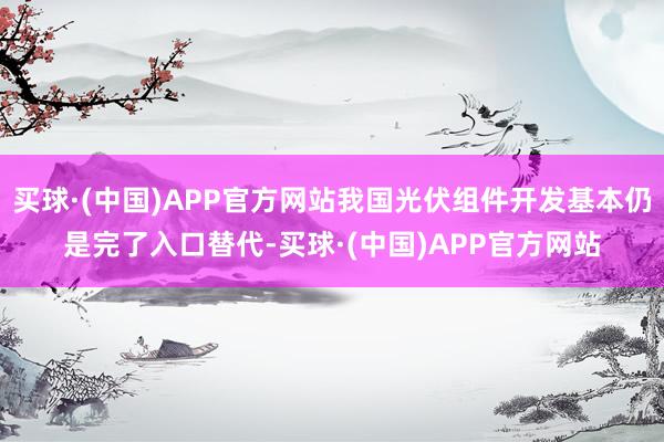 买球·(中国)APP官方网站我国光伏组件开发基本仍是完了入口替代-买球·(中国)APP官方网站