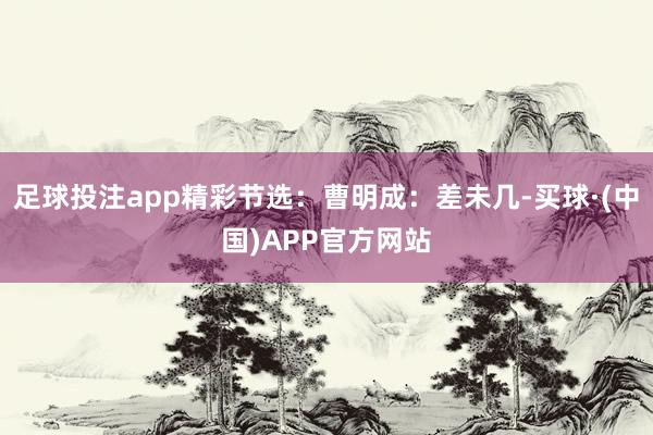 足球投注app精彩节选：曹明成：差未几-买球·(中国)APP官方网站