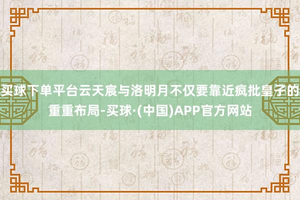 买球下单平台云天宸与洛明月不仅要靠近疯批皇子的重重布局-买球·(中国)APP官方网站