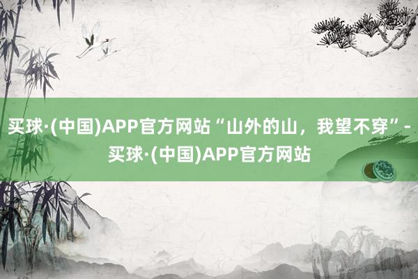 买球·(中国)APP官方网站“山外的山，我望不穿”-买球·(中国)APP官方网站