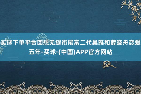 买球下单平台回想无缝衔尾富二代吴雅和薛晓舟恋爱五年-买球·(中国)APP官方网站