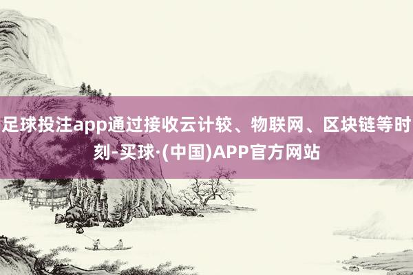 足球投注app通过接收云计较、物联网、区块链等时刻-买球·(中国)APP官方网站