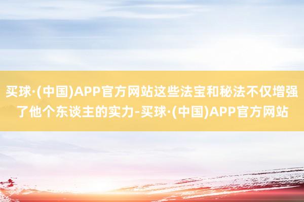 买球·(中国)APP官方网站这些法宝和秘法不仅增强了他个东谈主的实力-买球·(中国)APP官方网站
