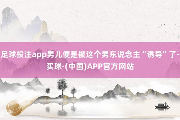 足球投注app男儿便是被这个男东说念主“诱导”了-买球·(中国)APP官方网站