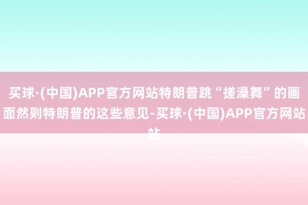 买球·(中国)APP官方网站特朗普跳“搓澡舞”的画面然则特朗普的这些意见-买球·(中国)APP官方网站