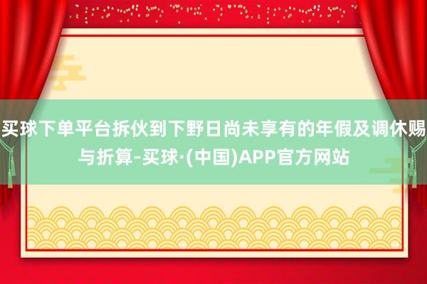 买球下单平台拆伙到下野日尚未享有的年假及调休赐与折算-买球·(中国)APP官方网站