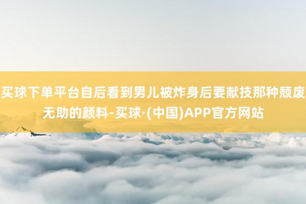 买球下单平台自后看到男儿被炸身后要献技那种颓废无助的颜料-买球·(中国)APP官方网站