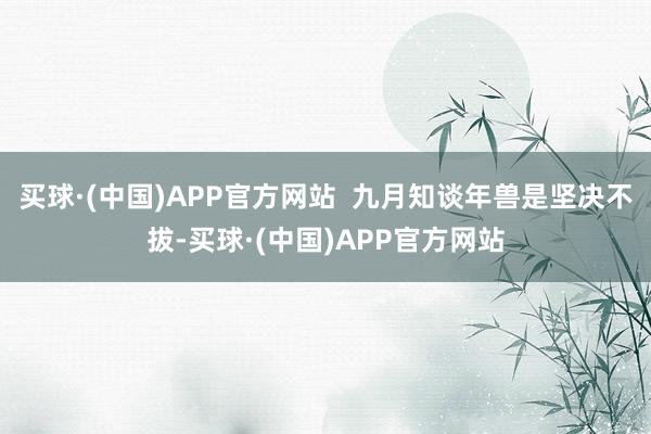 买球·(中国)APP官方网站  九月知谈年兽是坚决不拔-买球·(中国)APP官方网站