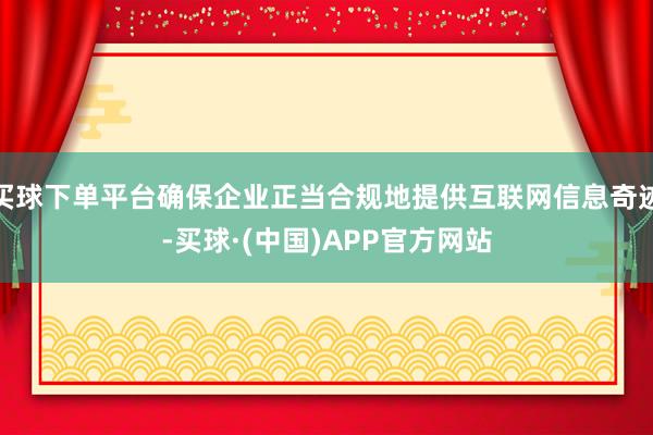 买球下单平台确保企业正当合规地提供互联网信息奇迹-买球·(中国)APP官方网站
