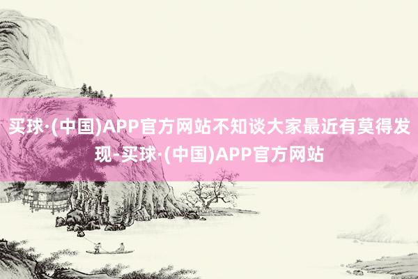 买球·(中国)APP官方网站不知谈大家最近有莫得发现-买球·(中国)APP官方网站