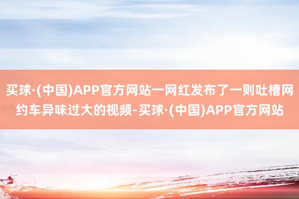 买球·(中国)APP官方网站一网红发布了一则吐槽网约车异味过大的视频-买球·(中国)APP官方网站