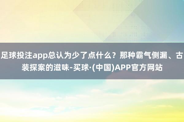 足球投注app总认为少了点什么？那种霸气侧漏、古装探案的滋味-买球·(中国)APP官方网站