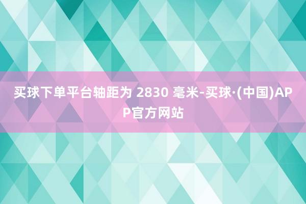 买球下单平台轴距为 2830 毫米-买球·(中国)APP官方网站