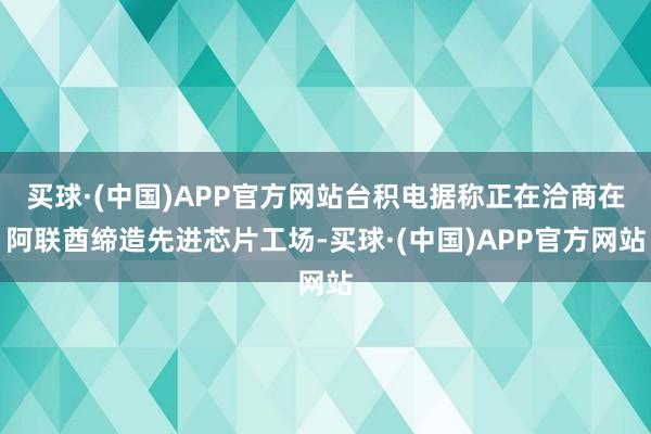 买球·(中国)APP官方网站台积电据称正在洽商在阿联酋缔造先进芯片工场-买球·(中国)APP官方网站