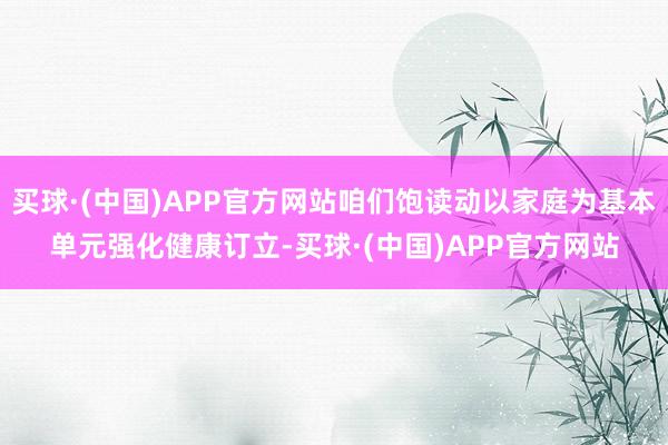 买球·(中国)APP官方网站咱们饱读动以家庭为基本单元强化健康订立-买球·(中国)APP官方网站