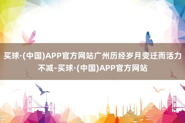 买球·(中国)APP官方网站广州历经岁月变迁而活力不减-买球·(中国)APP官方网站