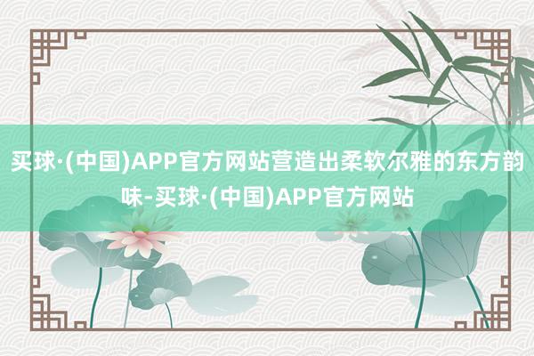 买球·(中国)APP官方网站营造出柔软尔雅的东方韵味-买球·(中国)APP官方网站