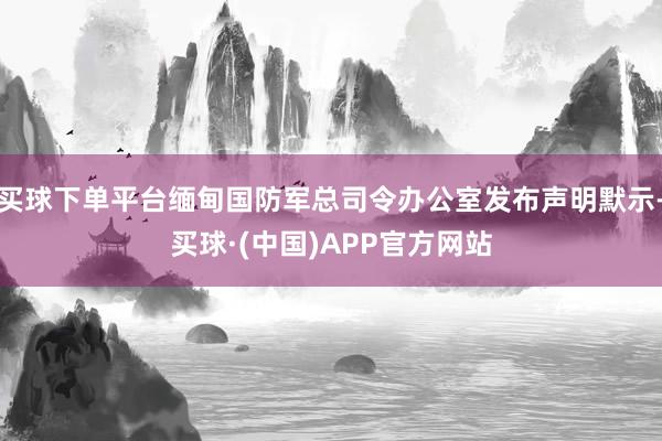 买球下单平台缅甸国防军总司令办公室发布声明默示-买球·(中国)APP官方网站
