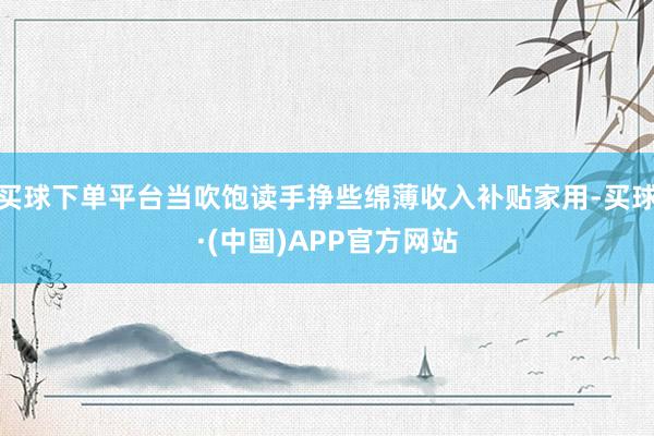 买球下单平台当吹饱读手挣些绵薄收入补贴家用-买球·(中国)APP官方网站