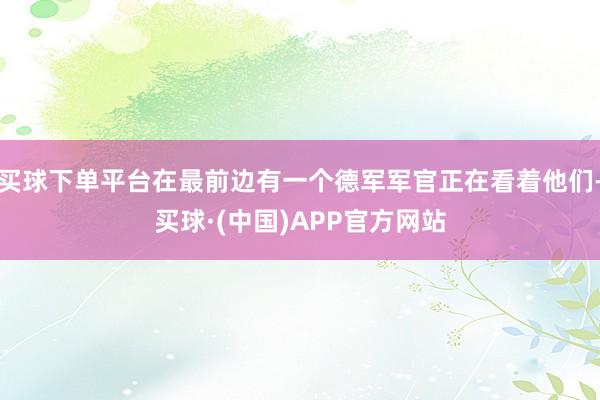 买球下单平台在最前边有一个德军军官正在看着他们-买球·(中国)APP官方网站