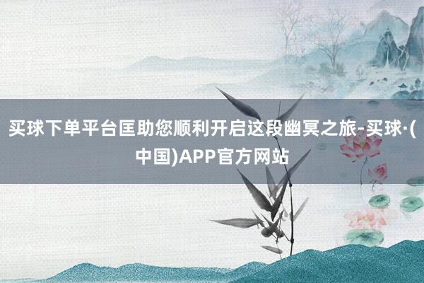 买球下单平台匡助您顺利开启这段幽冥之旅-买球·(中国)APP官方网站