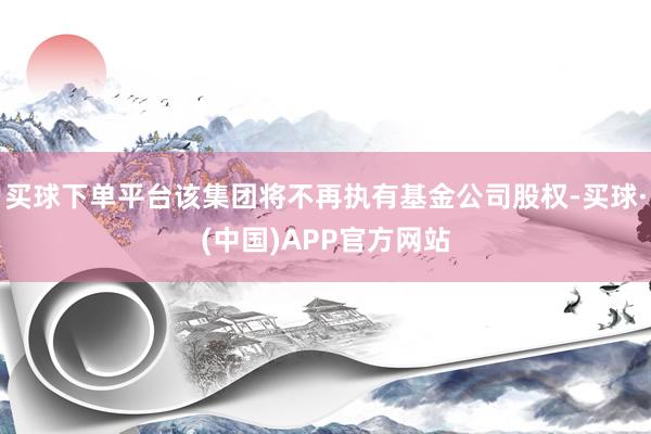 买球下单平台该集团将不再执有基金公司股权-买球·(中国)APP官方网站
