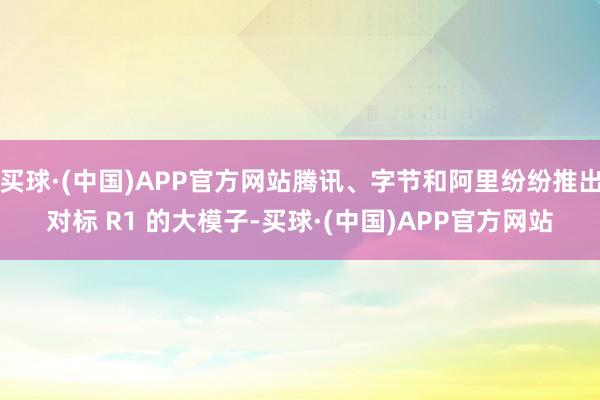 买球·(中国)APP官方网站腾讯、字节和阿里纷纷推出对标 R1 的大模子-买球·(中国)APP官方网站
