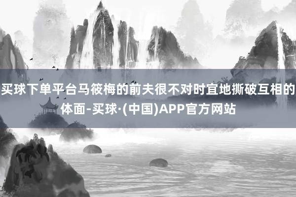 买球下单平台马筱梅的前夫很不对时宜地撕破互相的体面-买球·(中国)APP官方网站