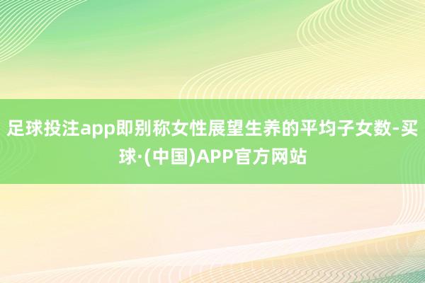 足球投注app即别称女性展望生养的平均子女数-买球·(中国)APP官方网站