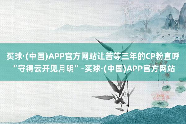 买球·(中国)APP官方网站让苦等三年的CP粉直呼“守得云开见月明”-买球·(中国)APP官方网站