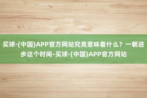 买球·(中国)APP官方网站究竟意味着什么？一朝进步这个时间-买球·(中国)APP官方网站