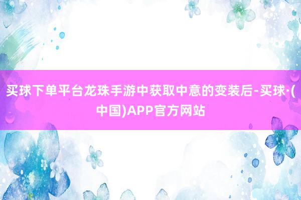 买球下单平台龙珠手游中获取中意的变装后-买球·(中国)APP官方网站
