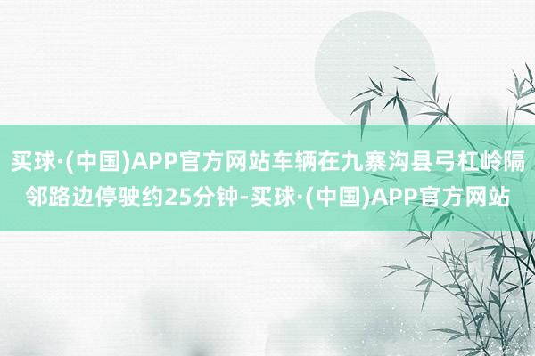 买球·(中国)APP官方网站车辆在九寨沟县弓杠岭隔邻路边停驶约25分钟-买球·(中国)APP官方网站