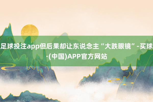 足球投注app但后果却让东说念主“大跌眼镜”-买球·(中国)APP官方网站