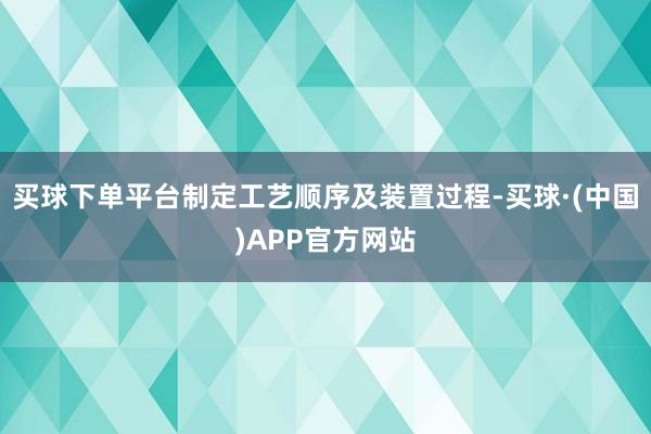 买球下单平台制定工艺顺序及装置过程-买球·(中国)APP官方网站