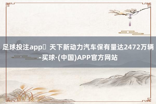 足球投注app‌天下新动力汽车保有量达2472万辆-买球·(中国)APP官方网站