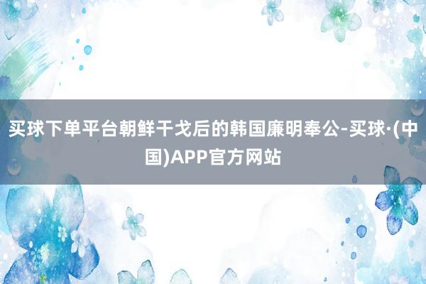 买球下单平台朝鲜干戈后的韩国廉明奉公-买球·(中国)APP官方网站