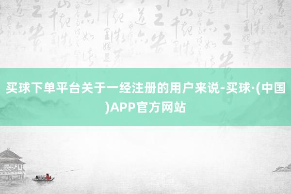 买球下单平台关于一经注册的用户来说-买球·(中国)APP官方网站